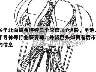 关于北向资金连续三个季度加仓A股，电池、半导体等行业获青睐，外资巨头如何看后市？的信息
