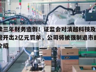 连续三年财务造假！证监会对清越科技及4名高管开出2亿元罚单，公司将被强制退市的简单介绍